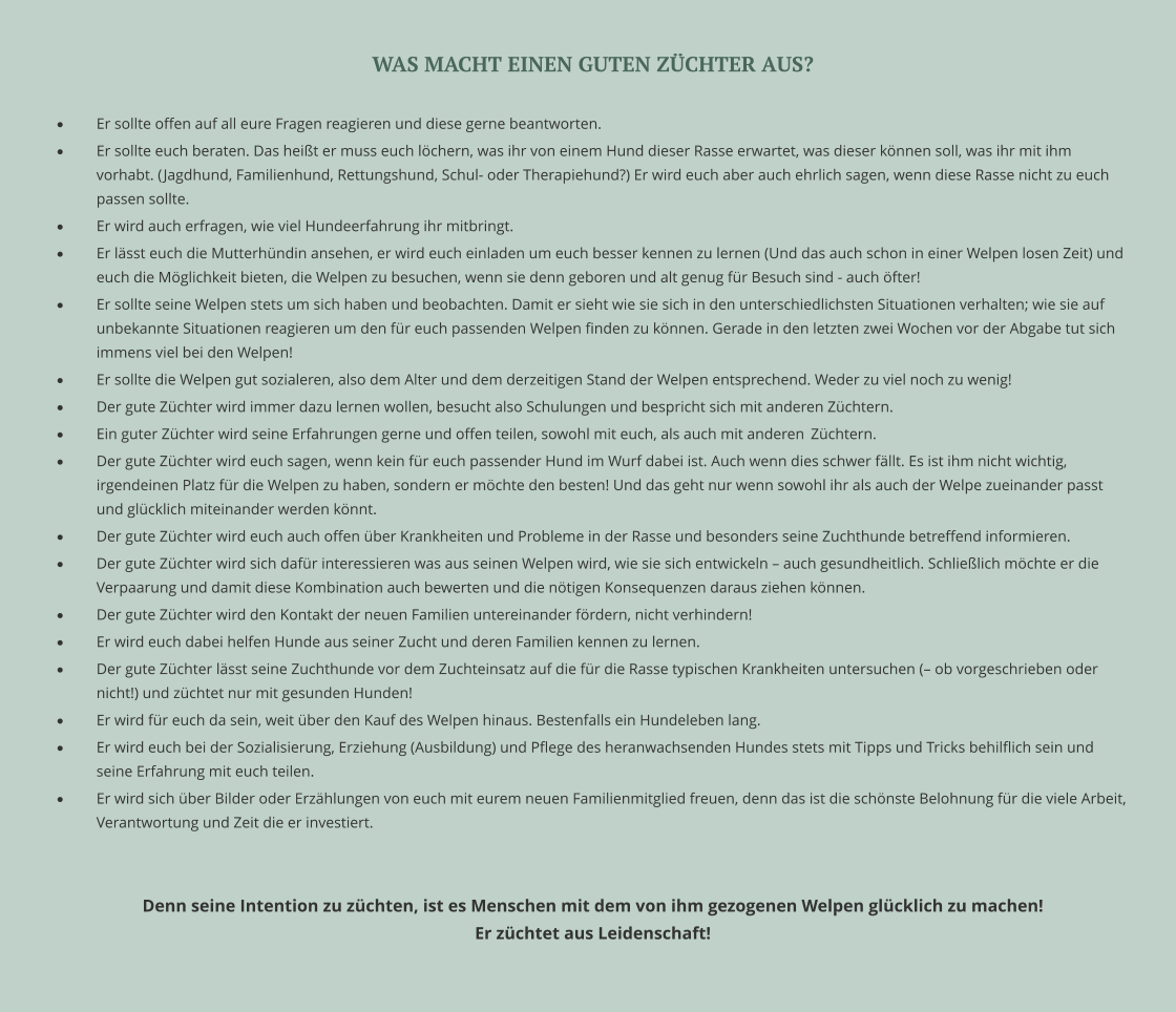 WAS MACHT EINEN GUTEN ZÜCHTER AUS?  ·	Er sollte offen auf all eure Fragen reagieren und diese gerne beantworten.  ·	Er sollte euch beraten. Das heißt er muss euch löchern, was ihr von einem Hund dieser Rasse erwartet, was dieser können soll, was ihr mit ihm vorhabt. (Jagdhund, Familienhund, Rettungshund, Schul- oder Therapiehund?) Er wird euch aber auch ehrlich sagen, wenn diese Rasse nicht zu euch passen sollte.  ·	Er wird auch erfragen, wie viel Hundeerfahrung ihr mitbringt.  ·	Er lässt euch die Mutterhündin ansehen, er wird euch einladen um euch besser kennen zu lernen (Und das auch schon in einer Welpen losen Zeit) und euch die Möglichkeit bieten, die Welpen zu besuchen, wenn sie denn geboren und alt genug für Besuch sind - auch öfter! ·	Er sollte seine Welpen stets um sich haben und beobachten. Damit er sieht wie sie sich in den unterschiedlichsten Situationen verhalten; wie sie auf unbekannte Situationen reagieren um den für euch passenden Welpen finden zu können. Gerade in den letzten zwei Wochen vor der Abgabe tut sich immens viel bei den Welpen! ·	Er sollte die Welpen gut sozialeren, also dem Alter und dem derzeitigen Stand der Welpen entsprechend. Weder zu viel noch zu wenig! ·	Der gute Züchter wird immer dazu lernen wollen, besucht also Schulungen und bespricht sich mit anderen Züchtern. ·	Ein guter Züchter wird seine Erfahrungen gerne und offen teilen, sowohl mit euch, als auch mit anderen 	Züchtern. ·	Der gute Züchter wird euch sagen, wenn kein für euch passender Hund im Wurf dabei ist. Auch wenn dies schwer fällt. Es ist ihm nicht wichtig, irgendeinen Platz für die Welpen zu haben, sondern er möchte den besten! Und das geht nur wenn sowohl ihr als auch der Welpe zueinander passt und glücklich miteinander werden könnt. ·	Der gute Züchter wird euch auch offen über Krankheiten und Probleme in der Rasse und besonders seine Zuchthunde betreffend informieren.  ·	Der gute Züchter wird sich dafür interessieren was aus seinen Welpen wird, wie sie sich entwickeln – auch gesundheitlich. Schließlich möchte er die Verpaarung und damit diese Kombination auch bewerten und die nötigen Konsequenzen daraus ziehen können. ·	Der gute Züchter wird den Kontakt der neuen Familien untereinander fördern, nicht verhindern! ·	Er wird euch dabei helfen Hunde aus seiner Zucht und deren Familien kennen zu lernen. ·	Der gute Züchter lässt seine Zuchthunde vor dem Zuchteinsatz auf die für die Rasse typischen Krankheiten untersuchen (– ob vorgeschrieben oder nicht!) und züchtet nur mit gesunden Hunden! ·	Er wird für euch da sein, weit über den Kauf des Welpen hinaus. Bestenfalls ein Hundeleben lang. ·	Er wird euch bei der Sozialisierung, Erziehung (Ausbildung) und Pflege des heranwachsenden Hundes stets mit Tipps und Tricks behilflich sein und seine Erfahrung mit euch teilen. ·	Er wird sich über Bilder oder Erzählungen von euch mit eurem neuen Familienmitglied freuen, denn das ist die schönste Belohnung für die viele Arbeit, Verantwortung und Zeit die er investiert.   Denn seine Intention zu züchten, ist es Menschen mit dem von ihm gezogenen Welpen glücklich zu machen!  Er züchtet aus Leidenschaft!