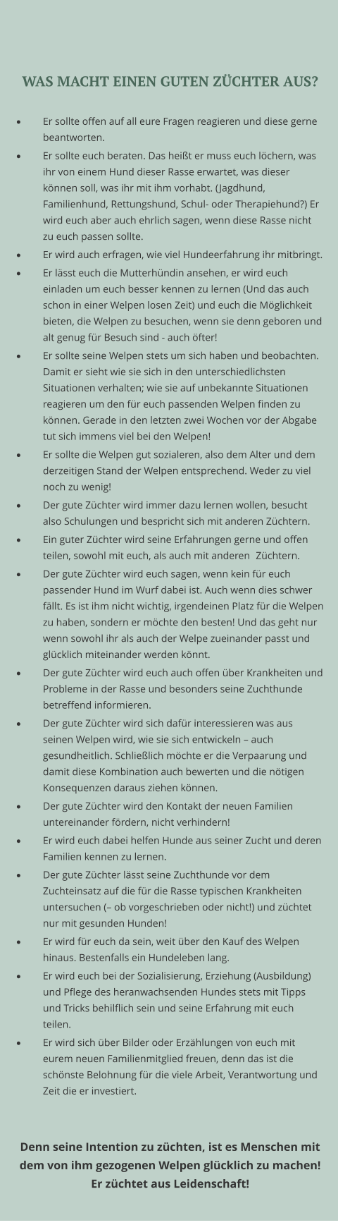 WAS MACHT EINEN GUTEN ZÜCHTER AUS?  ·	Er sollte offen auf all eure Fragen reagieren und diese gerne beantworten.  ·	Er sollte euch beraten. Das heißt er muss euch löchern, was ihr von einem Hund dieser Rasse erwartet, was dieser können soll, was ihr mit ihm vorhabt. (Jagdhund, Familienhund, Rettungshund, Schul- oder Therapiehund?) Er wird euch aber auch ehrlich sagen, wenn diese Rasse nicht zu euch passen sollte.  ·	Er wird auch erfragen, wie viel Hundeerfahrung ihr mitbringt.  ·	Er lässt euch die Mutterhündin ansehen, er wird euch einladen um euch besser kennen zu lernen (Und das auch schon in einer Welpen losen Zeit) und euch die Möglichkeit bieten, die Welpen zu besuchen, wenn sie denn geboren und alt genug für Besuch sind - auch öfter! ·	Er sollte seine Welpen stets um sich haben und beobachten. Damit er sieht wie sie sich in den unterschiedlichsten Situationen verhalten; wie sie auf unbekannte Situationen reagieren um den für euch passenden Welpen finden zu können. Gerade in den letzten zwei Wochen vor der Abgabe tut sich immens viel bei den Welpen! ·	Er sollte die Welpen gut sozialeren, also dem Alter und dem derzeitigen Stand der Welpen entsprechend. Weder zu viel noch zu wenig! ·	Der gute Züchter wird immer dazu lernen wollen, besucht also Schulungen und bespricht sich mit anderen Züchtern. ·	Ein guter Züchter wird seine Erfahrungen gerne und offen teilen, sowohl mit euch, als auch mit anderen 	Züchtern. ·	Der gute Züchter wird euch sagen, wenn kein für euch passender Hund im Wurf dabei ist. Auch wenn dies schwer fällt. Es ist ihm nicht wichtig, irgendeinen Platz für die Welpen zu haben, sondern er möchte den besten! Und das geht nur wenn sowohl ihr als auch der Welpe zueinander passt und glücklich miteinander werden könnt. ·	Der gute Züchter wird euch auch offen über Krankheiten und Probleme in der Rasse und besonders seine Zuchthunde betreffend informieren.  ·	Der gute Züchter wird sich dafür interessieren was aus seinen Welpen wird, wie sie sich entwickeln – auch gesundheitlich. Schließlich möchte er die Verpaarung und damit diese Kombination auch bewerten und die nötigen Konsequenzen daraus ziehen können. ·	Der gute Züchter wird den Kontakt der neuen Familien untereinander fördern, nicht verhindern! ·	Er wird euch dabei helfen Hunde aus seiner Zucht und deren Familien kennen zu lernen. ·	Der gute Züchter lässt seine Zuchthunde vor dem Zuchteinsatz auf die für die Rasse typischen Krankheiten untersuchen (– ob vorgeschrieben oder nicht!) und züchtet nur mit gesunden Hunden! ·	Er wird für euch da sein, weit über den Kauf des Welpen hinaus. Bestenfalls ein Hundeleben lang. ·	Er wird euch bei der Sozialisierung, Erziehung (Ausbildung) und Pflege des heranwachsenden Hundes stets mit Tipps und Tricks behilflich sein und seine Erfahrung mit euch teilen. ·	Er wird sich über Bilder oder Erzählungen von euch mit eurem neuen Familienmitglied freuen, denn das ist die schönste Belohnung für die viele Arbeit, Verantwortung und Zeit die er investiert.   Denn seine Intention zu züchten, ist es Menschen mit dem von ihm gezogenen Welpen glücklich zu machen!  Er züchtet aus Leidenschaft!