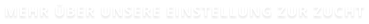 MEHR ÜBER UNSERE EINSTELLUNG ZUR ZUCHT